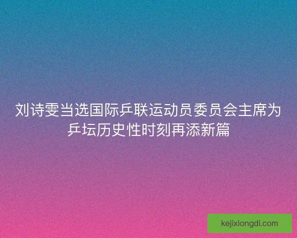 刘诗雯当选国际乒联运动员委员会主席为乒坛历史性时刻再添新篇