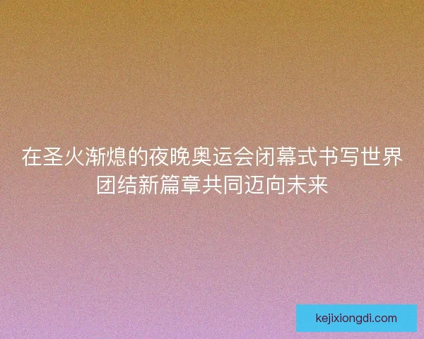 在圣火渐熄的夜晚奥运会闭幕式书写世界团结新篇章共同迈向未来