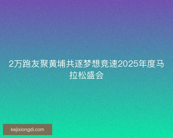 2万跑友聚黄埔共逐梦想竞速2025年度马拉松盛会