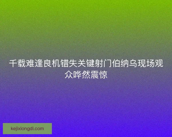 千载难逢良机错失关键射门伯纳乌现场观众哗然震惊