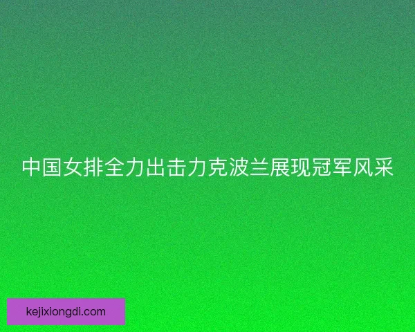中国女排全力出击力克波兰展现冠军风采