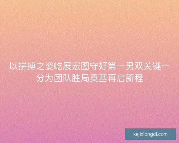 以拼搏之姿屹展宏图守好第一男双关键一分为团队胜局奠基再启新程