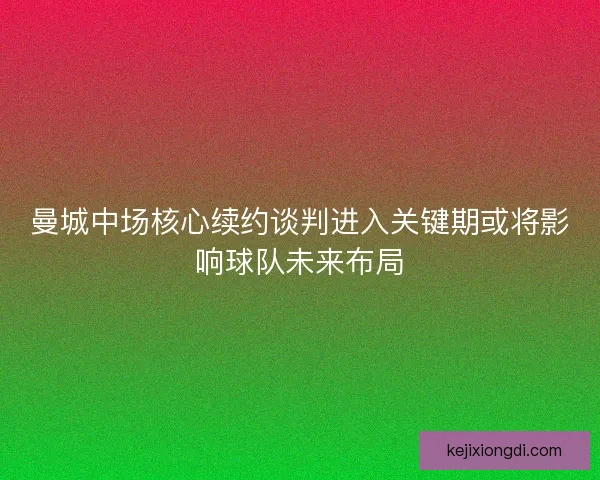 曼城中场核心续约谈判进入关键期或将影响球队未来布局