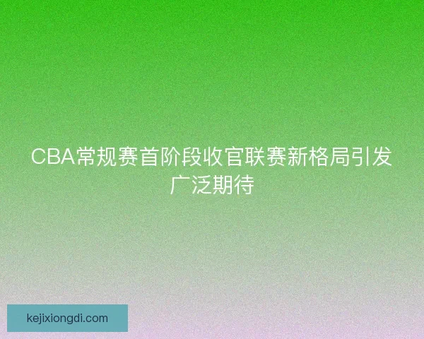 CBA常规赛首阶段收官联赛新格局引发广泛期待