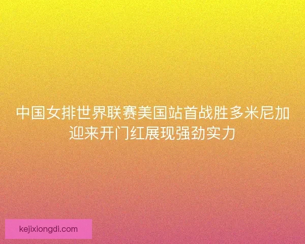 中国女排世界联赛美国站首战胜多米尼加迎来开门红展现强劲实力
