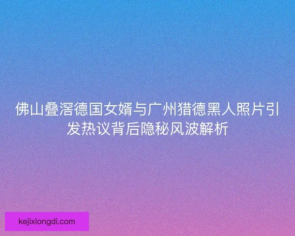 佛山叠滘德国女婿与广州猎德黑人照片引发热议背后隐秘风波解析